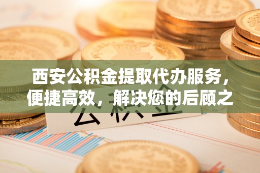 随县西安公积金提取代办服务，便捷高效，解决您的后顾之忧