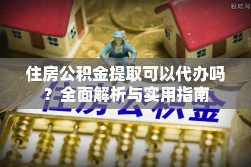 随县住房公积金提取可以代办吗？全面解析与实用指南