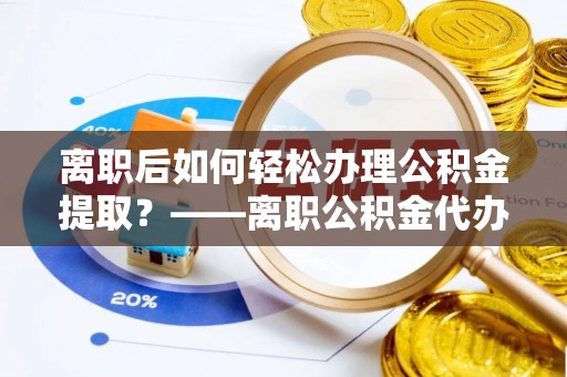 随县离职后如何轻松办理公积金提取？——离职公积金代办提取服务详解