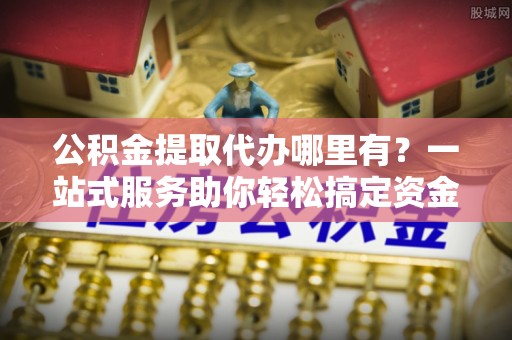 随县公积金提取代办哪里有？一站式服务助你轻松搞定资金难题