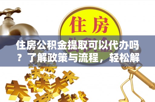 随县住房公积金提取可以代办吗？了解政策与流程，轻松解决疑惑