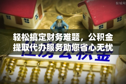 随县轻松搞定财务难题，公积金提取代办服务助您省心无忧